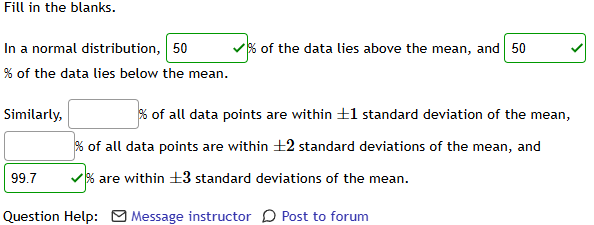 Fill in the blanks. 
In a normal distribution, 50 % of the data lies above the mean, and 50
% of the data lies below the mean. 
Similarly, □ % of all data points are within ±1 standard deviation of the mean,
□ % of all data points are within ±2 standard deviations of the mean, and
99.7 v % are within ±3 standard deviations of the mean. 
Question Help: Message instructor 〇 Post to forum