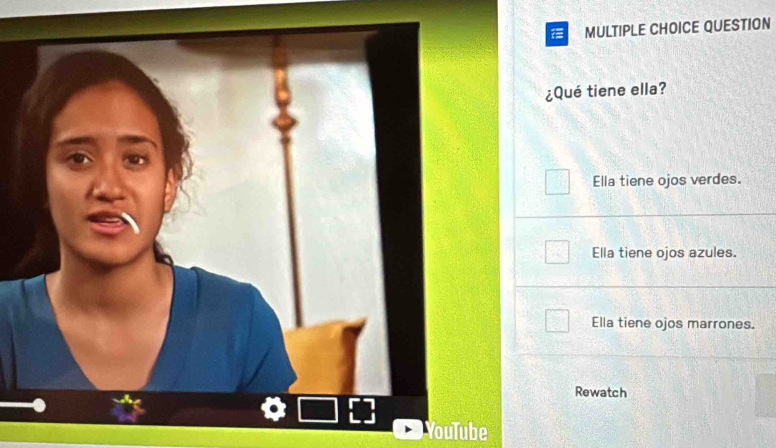 QUESTION
¿Qué tiene ella?
Ella tiene ojos verdes.
Ella tiene ojos azules.
Ella tiene ojos marrones.
Rewatch
YouTube