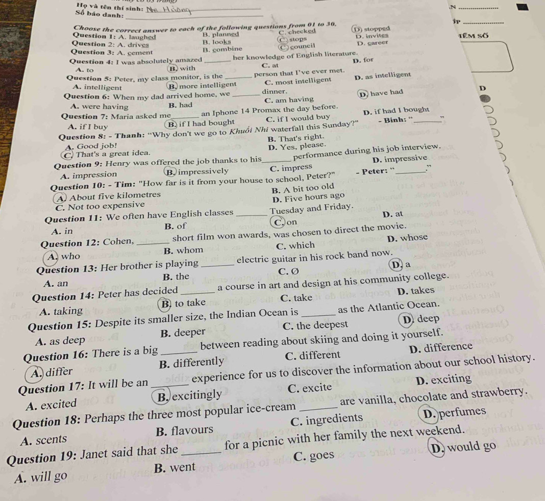 Họ và tên thí sinh:_
.N_
Số báo danh:_
$P_
Choose the correct answer to each of the following questions from 01 to 30.
B. planned
Question 1: A. laughed stops têm Số
Question 2: A. drives B. looks C. checked D) stopped D. invites
C.
Question 3: A. cement
B. combine Ccouncil D. career
Question 4: I was absolutely amazed _her knowledge of English literature.
A. to B.with C. at D. for
Question 5: Peter, my class monitor, is the _person that I’ve ever met.
A. intelligent B.  more intelligent C. most intelligent D. as intelligent
Question 6: When my dad arrived home, we _dinner. D
A. were having B. had C. am having D. have had
Question 7: Maria asked me an Iphone 14 Promax the day before.
A. if I buy B) if I had bought C. if I would buy D. if had I bought
Question 8: - Thanh: “Why don't we go to Khuồi Nhi waterfall this Sunday?" - Binh: “_
B. That's right.
A. Good job!
C. That's a great idea. D. Yes, please.
Question 9: Henry was offered the job thanks to his_ performance during his job interview.
A. impression B impressively C. impress D. impressive
Question 10: - Tim: "How far is it from your house to school, Peter?" - Peter: “ _:
B. A bit too old
A. About five kilometres
D. Five hours ago
C. Not too expensive
Question 11: We often have English classes _Tuesday and Friday.
A. in B. of Con D. at
Question 12: Cohen, _short film won awards, was chosen to direct the movie.
A. who B. whom C. which D. whose
Question 13: Her brother is playing _electric guitar in his rock band now.
A. an B. the C.Ø D. a
Question 14: Peter has decided _a course in art and design at his community college.
C. take
A. taking B to take D. takes
Question 15: Despite its smaller size, the Indian Ocean is_ as the Atlantic Ocean.
A. as deep B. deeper C. the deepest
D deep
Question 16: There is a big _between reading about skiing and doing it yourself.
A. differ B. differently C. different D. difference
Question 17: It will be an_ experience for us to discover the information about our school history.
A. excited B. excitingly C. excite D. exciting
Question 18: Perhaps the three most popular ice-cream _are vanilla, chocolate and strawberry.
A. scents B. flavours C. ingredients D. perfumes
Question 19: Janet said that she _for a picnic with her family the next weekend.
C. goes D. would go
A. will go B. went