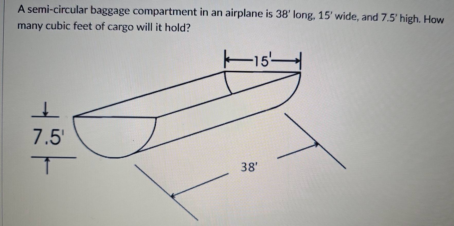 A semi-circular baggage compartment in an airplane is 38' long, 15' wide, and 7.5' high. How
many cubic feet of cargo will it hold?