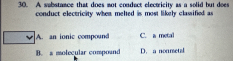 A substance that does not conduct electricity as a solid but does
conduct electricity when melted is most likely classified as
A. an ionic compound C. a metal
B. a molecular compound D. a nonmetal