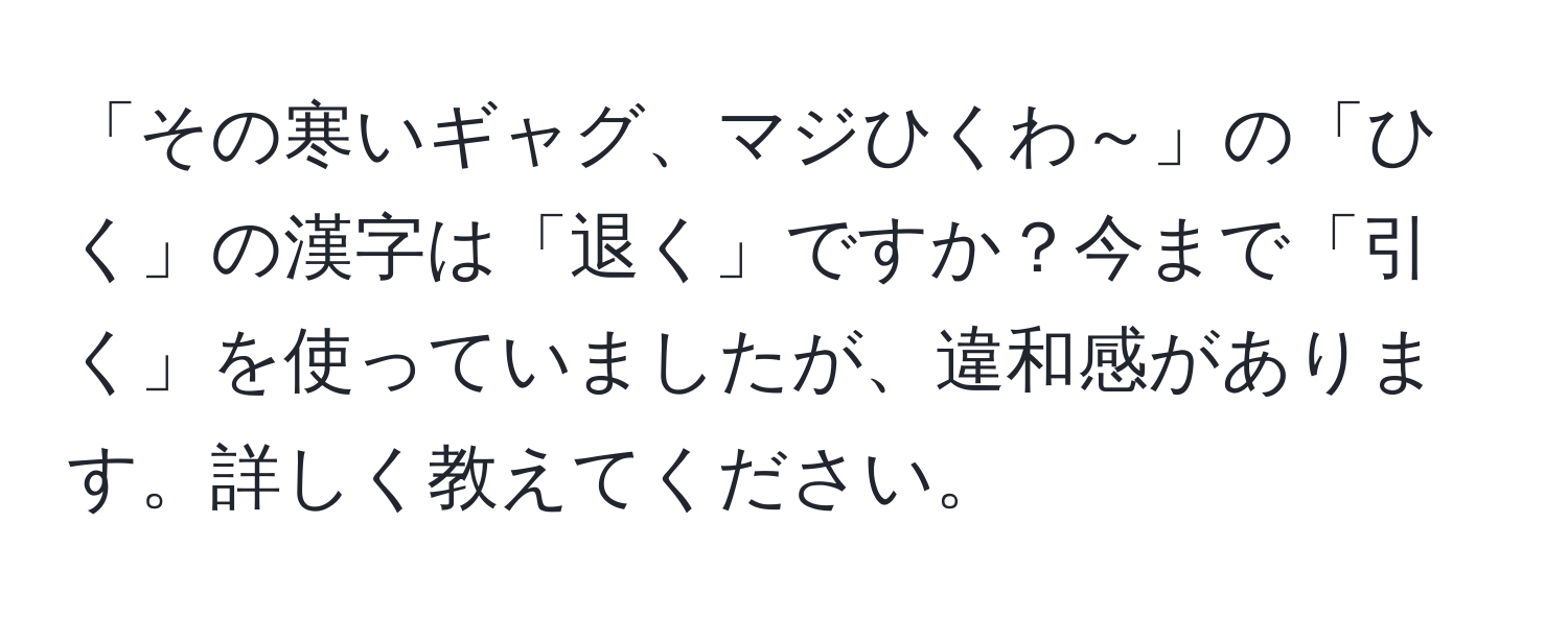 「その寒いギャグ、マジひくわ～」の「ひく」の漢字は「退く」ですか？今まで「引く」を使っていましたが、違和感があります。詳しく教えてください。