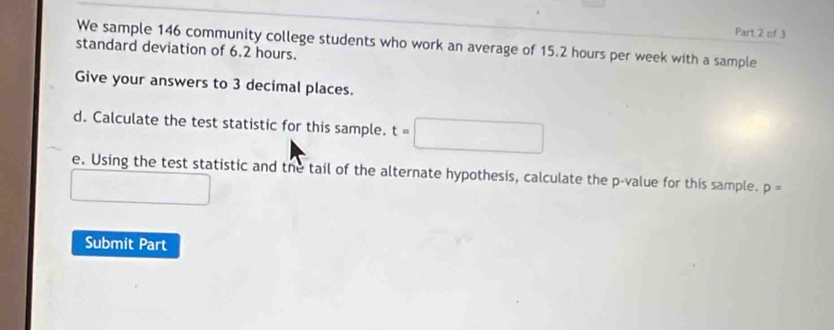 We sample 146 community college students who work an average of 15.2 hours per week with a sample 
standard deviation of 6.2 hours. 
Give your answers to 3 decimal places. 
d. Calculate the test statistic for this sample. t=□
e. Using the test statistic and the tail of the alternate hypothesis, calculate the p -value for this sample. p=
Submit Part