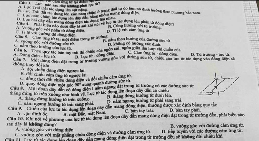 Với cảm ứng tử tại điểm đạ
Câu 3. Lực nào sau đây không phải lực từ7
A. Lực Trái Đất tác dụng lên vật nặng
B. Dực Trái đất tác dụng lên kim nam chẩm ở trang thái tự do làm nó định hướng theo phương bắc nam
C. Lực nam châm tác dụng lên dây dẫn bằng nhôm mang dòng điện
D. Lực hai dây dẫn mang dòng điện tác dụng lên nhau.
Câu 4. Phát biểu nào dưới đây là sal khi nổi về lực từ tác dụng lên phần tử dòng điện?
B. Cùng hướng với từ trường
A. Vuông góc với phần tử dòng điện. D. Ti lệ với cảm ứng từ.
C. Ti lệ với cường độ dòng điện
Câu 5. Cảm ứng từ tại một điểm trong từ trường B nằm theo hướng của đường sức từ.
A. vuông góc với đường sức từ. D. không có hướng xác định,
C. nằm theo hướng của lực từ.
Câu 6. Theo quy tắc bản tay trái thì chiều của ngón cái, ngón giữa lần lượt chí chiều của
A. Dòng điện - lực từ. B. Lực từ - dòng điện. C. Cảm ứng từ - dòng điện. D. Từ trường - lực từ.
Câu 7.  Một dòng điện đặt trong từ trường vuống góc với đường sức từ, chiều của lực từ tác dụng vào đồng điện sẽ
không thay đổi khi
A. đổi chiều dòng điện ngược lại.
B. đồi chiều cảm ứng từ ngược lại.
C. đồng thời đổi chiều dòng điện và đổi chiều cảm ứng từ.
D. quay dòng điện một góc 90° xung quanh đường sức từ.
Cầu 8. Một đoạn dây dẫn có dòng điện I năm ngang đặt trong từ trường có các đường sức từ
thắng đứng từ trên xuồng như hình về. Lực từ tác dụng lên đoạn dây dẫn có chiều
A. thắng đứng hướng từ trên xuống.  B. thẳng đứng hướng từ dưới lên.
C. nằm ngang hướng từ trái sang phải. D. nằm ngang hướng từ phải sang trái.
Câu 9. Chiều của lực từ tác dụng lên đoạn dây dẫn mang dòng điện, thường được xác định bằng quy tắc
A. vặn đinh ốc. B. mặt Bắc, mặt Nam. C. bàn tay trái. D. bàn tay phải.
Câu 10. Khi nói về phương của lực từ tác dụng lên đoạn dây dẫn mang dòng điện đặt trong từ trường đều, phát biểu nào
sau đây là không đúng?
A. vuông góc với dòng điện. B. vuông góc với đường cảm ứng từ.
C. vuông góc với mặt phẳng chứa dòng điện và đường cảm ứng từ.  D. tiếp tuyến với các đường cảm ứng từ.
Câu 1 Lực từ tác dụng lên đoàn dây dẫn mang dòng điện đặt trong từ trường đều sẽ không đồi chiều khi