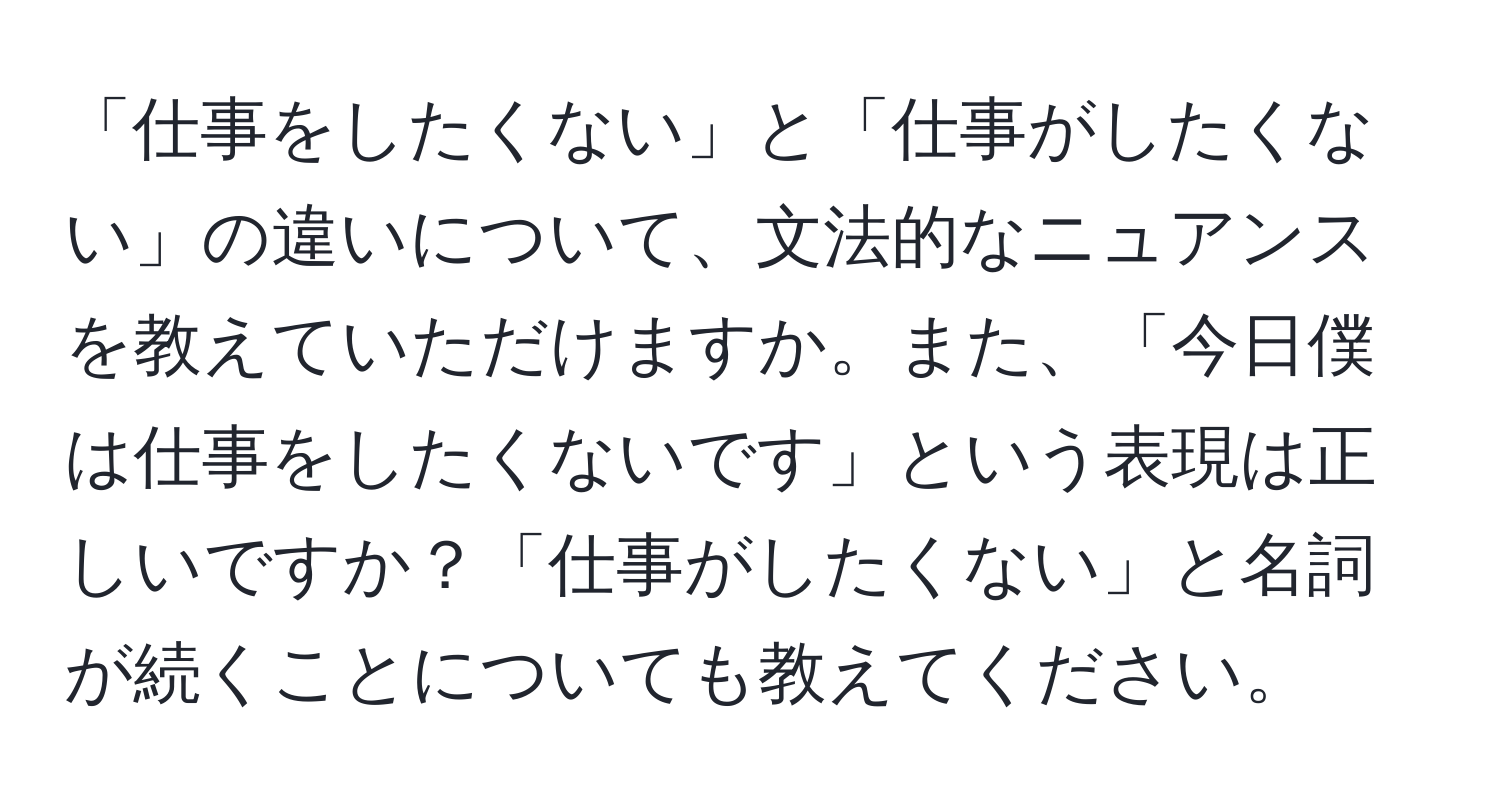 「仕事をしたくない」と「仕事がしたくない」の違いについて、文法的なニュアンスを教えていただけますか。また、「今日僕は仕事をしたくないです」という表現は正しいですか？「仕事がしたくない」と名詞が続くことについても教えてください。