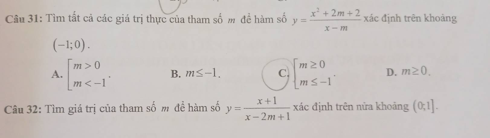 Tìm tất cả các giá trị thực của tham số m đề hàm số y= (x^2+2m+2)/x-m xa c định trên khoảng
(-1;0).
A. [beginarrayr m>0 m . beginarrayl m≥ 0 m≤ -1endarray..
B. m≤ -1. C D. m≥ 0. 
Câu 32: Tìm giá trị của tham số m để hàm số y= (x+1)/x-2m+1  xác định trên nửa khoảng (0;1].