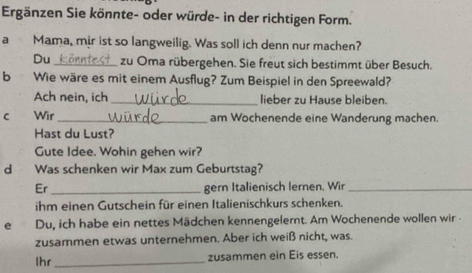 Ergänzen Sie könnte- oder würde- in der richtigen Form. 
a Mama, mir ist so langweilig. Was soll ich denn nur machen? 
Du _zu Oma rübergehen. Sie freut sich bestimmt über Besuch. 
b Wie wäre es mit einem Ausflug? Zum Beispiel in den Spreewald? 
Ach nein, ich _lieber zu Hause bleiben. 
c Wir _am Wochenende eine Wanderung machen. 
Hast du Lust? 
Gute Idee. Wohin gehen wir? 
dì Was schenken wir Max zum Geburtstag? 
Er _gern Italienisch lernen, Wir_ 
ihm einen Gutschein für einen Italienischkurs schenken. 
e Du, ich habe ein nettes Mädchen kennengelernt. Am Wochenende wollen wir . 
zusammen etwas unternehmen. Aber ich weiß nicht, was. 
Ihr_ zusammen ein Eis essen.