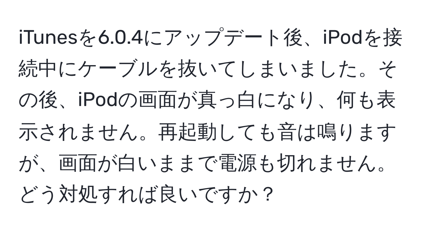 iTunesを6.0.4にアップデート後、iPodを接続中にケーブルを抜いてしまいました。その後、iPodの画面が真っ白になり、何も表示されません。再起動しても音は鳴りますが、画面が白いままで電源も切れません。どう対処すれば良いですか？