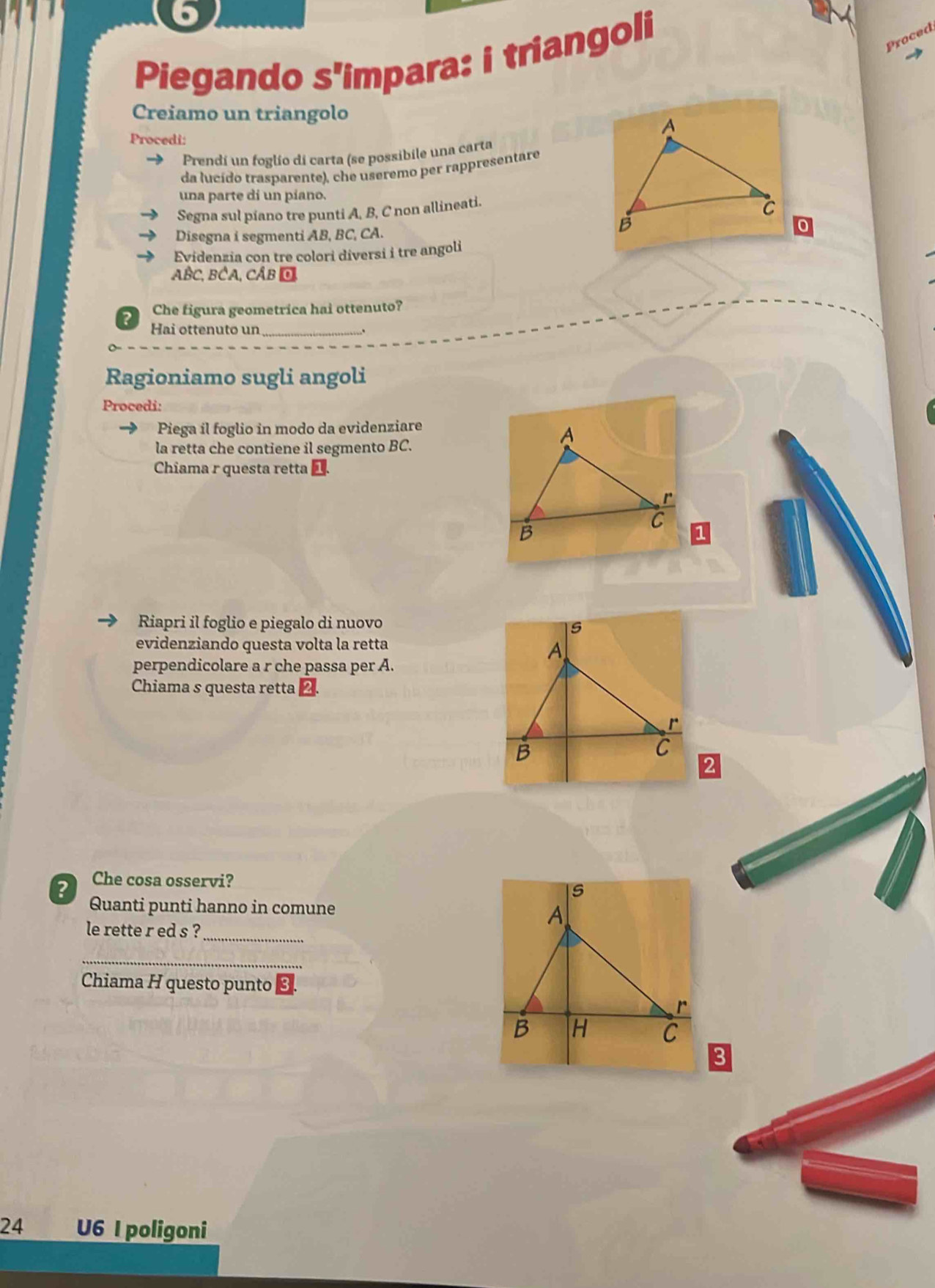 Piegando s'impara: i triangoli 
Proced 
Creiamo un triangolo 
Procedi: 
Prendí un foglío di carta (se possibile una carta 
da lucído trasparente), che useremo per rappresentare 
una parte di un píano. 
Segna sul piano tre punti A, B, C non allineati. 
Disegna i segmenti AB, BC, CA. 
Evidenzia con tre colori diversi i tre angoli
ABC, BCA, CÂB O 
Che figura geometrica hai ottenuto? 
Hai ottenuto un_ 
Ragioniamo sugli angoli 
Procedi: 
Piega il foglio in modo da evidenziare 
la retta che contiene il segmento BC. 
Chiama r questa retta | 1 
Riapri il foglio e piegalo di nuovo 
evidenziando questa volta la retta 
perpendicolare a r che passa per A. 
Chiama s questa retta 
2 Che cosa osservi? 
Quanti punti hanno in comune 
le rette r ed s ?_ 
_ 
Chiama H questo punto 
24 U6 I poligoni