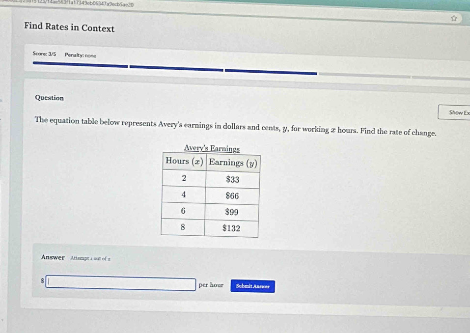 14ae563f1a17349eb06347a9ecb5ae20 
Find Rates in Context 
Score: 3/5 Penalty: none 
Question 
Show Ex 
The equation table below represents Avery's earnings in dollars and cents, y, for working x hours. Find the rate of change. 
Answer Attempt 1 out of 2 
s 
per hour Submit Answer