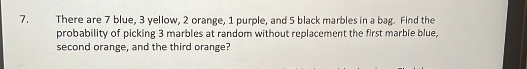 There are 7 blue, 3 yellow, 2 orange, 1 purple, and 5 black marbles in a bag. Find the 
probability of picking 3 marbles at random without replacement the first marble blue, 
second orange, and the third orange?