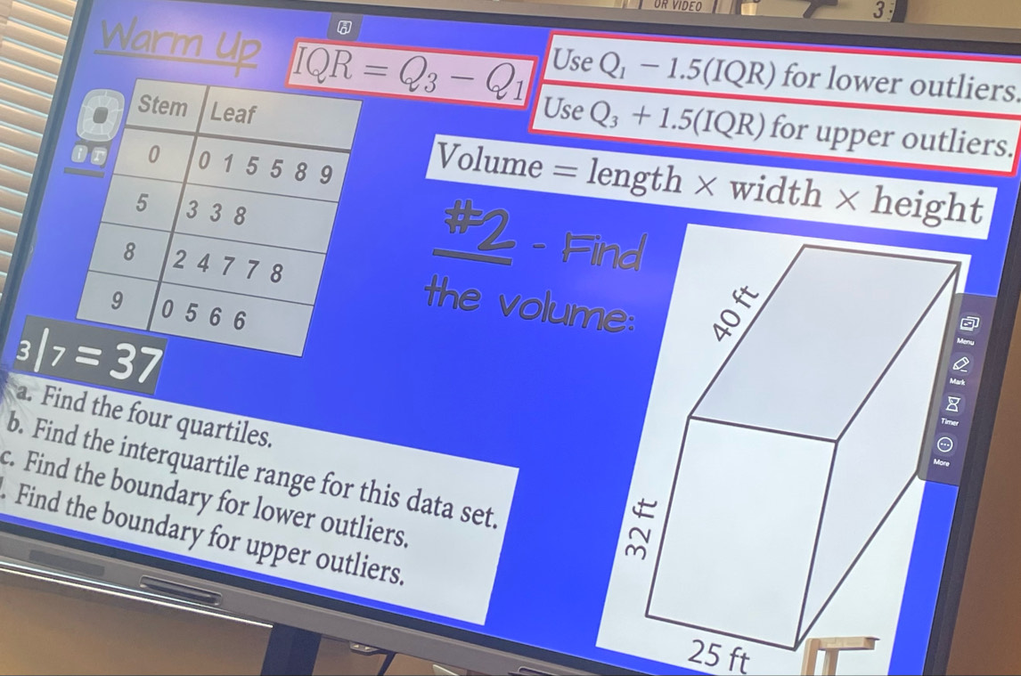 OR VIDEO 3
Warm Up IQR=Q_3-Q_1 Use Q_1-1.5(IQR) for lower outliers.
Use Q_3+1.5(IQR) for upper outliers.
Volume = length × width × height
#2 - Fi
the volum
a. Find the four quartiles.
b. Find the interquartile range for this data set.
c. Find the boundary for lower outliers.
Find the boundary for upper outliers.
25 ft