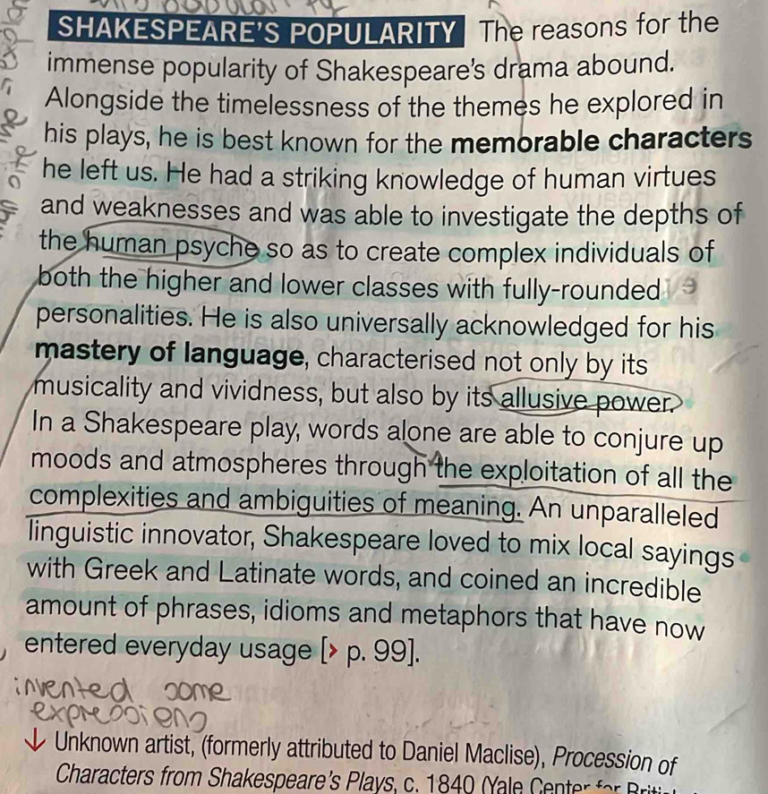 SHAKESPEARE'S POPULARITY The reasons for the 
immense popularity of Shakespeare's drama abound. 
Alongside the timelessness of the themes he explored in 
his plays, he is best known for the memorable characters 
a he left us. He had a striking knowledge of human virtues 
and weaknesses and was able to investigate the depths of 
the human psyche so as to create complex individuals of 
both the higher and lower classes with fully-rounded . 
personalities. He is also universally acknowledged for his 
mastery of language, characterised not only by its 
musicality and vividness, but also by its allusive power. 
In a Shakespeare play, words alone are able to conjure up 
moods and atmospheres through the exploitation of all the 
complexities and ambiguities of meaning. An unparalleled 
linguistic innovator, Shakespeare loved to mix local sayings 
with Greek and Latinate words, and coined an incredible 
amount of phrases, idioms and metaphors that have now 
entered everyday usage [> p.99
Unknown artist, (formerly attributed to Daniel Maclise), Procession of 
Characters from Shakespeare's Plays, c. 1840 Yale C ente o rt