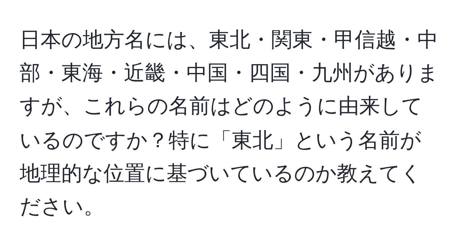 日本の地方名には、東北・関東・甲信越・中部・東海・近畿・中国・四国・九州がありますが、これらの名前はどのように由来しているのですか？特に「東北」という名前が地理的な位置に基づいているのか教えてください。