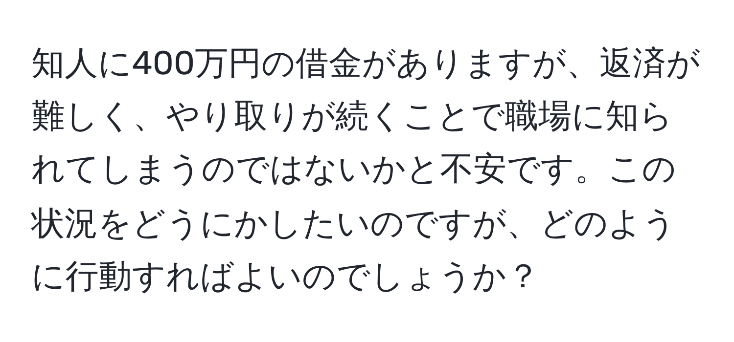 知人に400万円の借金がありますが、返済が難しく、やり取りが続くことで職場に知られてしまうのではないかと不安です。この状況をどうにかしたいのですが、どのように行動すればよいのでしょうか？