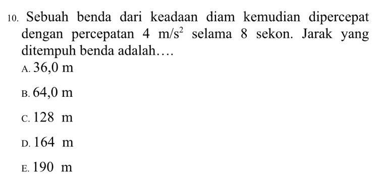 Sebuah benda dari keadaan diam kemudian dipercepat
dengan percepatan 4m/s^2 selama 8 sekon. Jarak yang
ditempuh benda adalah…
A. 36,0 m
B. 64,0 m
c. 128 m
D. 164 m
E. 190 m