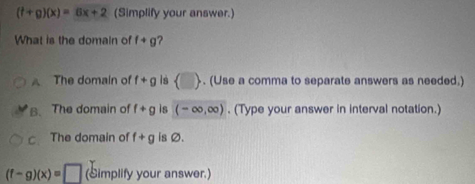 (t+g)(x)=6x+2 (Simplify your answer.)
What is the domain of f+g 2
A The domain of f+g Is  □ . (Use a comma to separate answers as needed.)
B. The domain of f+g is (-∈fty ,∈fty ). (Type your answer in interval notation.)
C、 The domain of f+g is Ø.
(f-g)(x)=□ (Simplify your answer.)