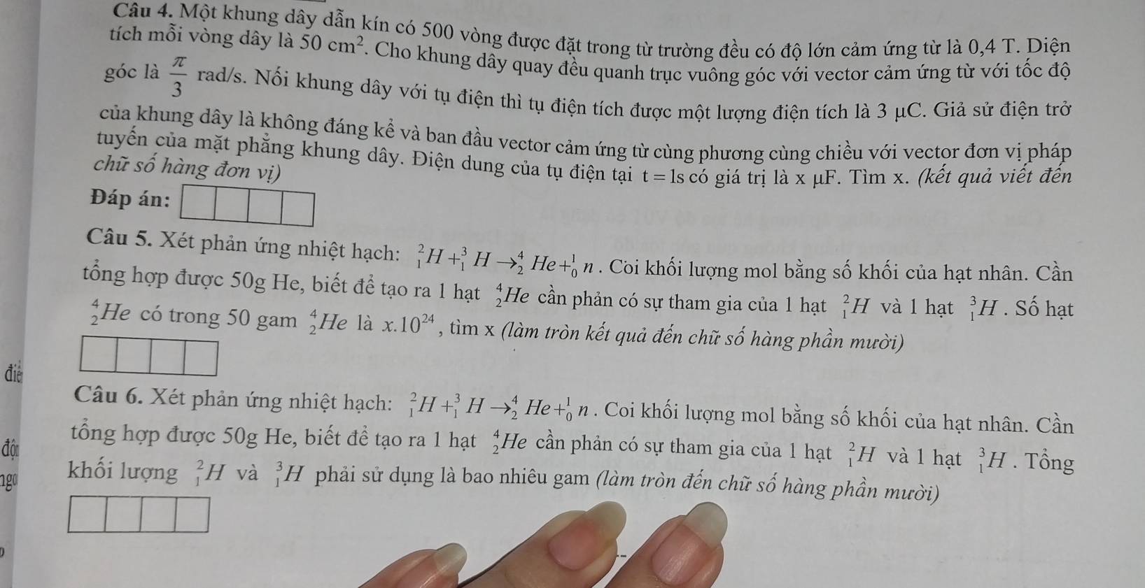 Một khung dây dẫn kín có 500 vòng được đặt trong từ trường đều có độ lớn cảm ứng từ là 0,4 T. Diện
tích mỗi vòng dây là 50cm^2. Cho khung dây quay đều quanh trục vuông góc với vector cảm ứng từ với tốc độ
góc là  π /3  rad/s. Nối khung dây với tụ điện thì tụ điện tích được một lượng điện tích là 3 μC. Giả sử điện trở
của khung dây là không đáng kể và ban đầu vector cảm ứng từ cùng phương cùng chiều với vector đơn vị pháp
tuyến của mặt phẳng khung dây. Điện dung của tụ điện tại t=lscdot C giá trị là x μF. Tìm x. (kết quả viết đến
chữ số hàng đơn vị)
Đáp án:
Câu 5. Xét phản ứng nhiệt hạch: _1^(2H+_1^3Hto _2^4He+_0^1n. Coi khối lượng mol bằng số khối của hạt nhân. Cần
tổng hợp được 50g He, biết để tạo ra 1 hạt beginarray)r 4 2endarray He cần phản có sự tham gia của 1 hạt _1^(2H và l hạt _1^3H. Số hạt
beginarray)r 4 2endarray He có trong 50 gam beginarrayr 4 2endarray He là x.10^(24) , tìm x (làm tròn kết quả đến chữ số hàng phần mười)
đie
Câu 6. Xét phản ứng nhiệt hạch: _1^(2H+_1^3Hto _2^4 He +_0^1n. Coi khối lượng mol bằng số khối của hạt nhân. Cần
đô
tổng hợp được 50g He, biết đề tạo ra 1 hạt beginarray)r 4 2endarray He cần phản có sự tham gia của 1 hạt _1^(2H và l hạt _1^3H. Tổng
1go khối lượng beginarray)r 2 1endarray H và _1^3H phải sử dụng là bao nhiêu gam (làm tròn đến chữ số hàng phần mười)