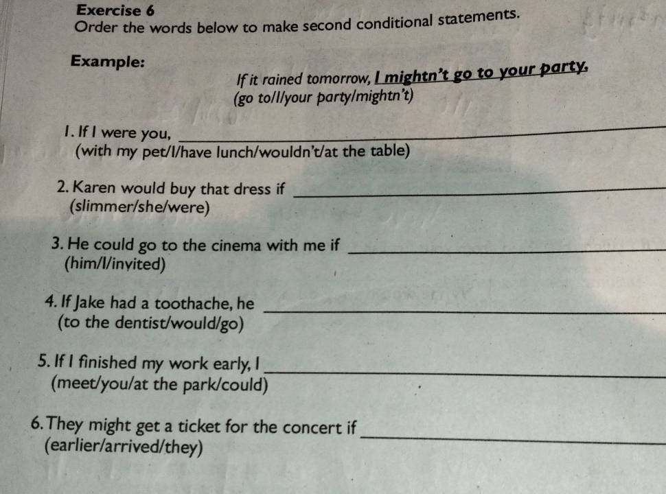 Order the words below to make second conditional statements, 
Example: 
If it rained tomorrow, I mightn't go to your party. 
(go to/l/your party/mightn't) 
I. If I were you, 
_ 
(with my pet/l/have lunch/wouldn't/at the table) 
2. Karen would buy that dress if_ 
(slimmer/she/were) 
3. He could go to the cinema with me if_ 
(him/l/inyited) 
_ 
4. If Jake had a toothache, he 
(to the dentist/would/go) 
5. If I finished my work early, I 
(meet/you/at the park/could) 
_ 
_ 
6. They might get a ticket for the concert if 
(earlier/arrived/they)