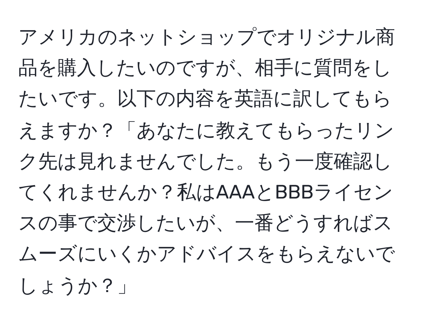 アメリカのネットショップでオリジナル商品を購入したいのですが、相手に質問をしたいです。以下の内容を英語に訳してもらえますか？「あなたに教えてもらったリンク先は見れませんでした。もう一度確認してくれませんか？私はAAAとBBBライセンスの事で交渉したいが、一番どうすればスムーズにいくかアドバイスをもらえないでしょうか？」