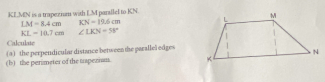 KLMN is a trapezium with LM parallel to KN.
LM=8.4cm KN=19.6cm
KL=10.7cm ∠ LKN=58°
Calculate 
(a) the perpendicular distance between the parallel edges 
(b) the perimeter of the trapezium.