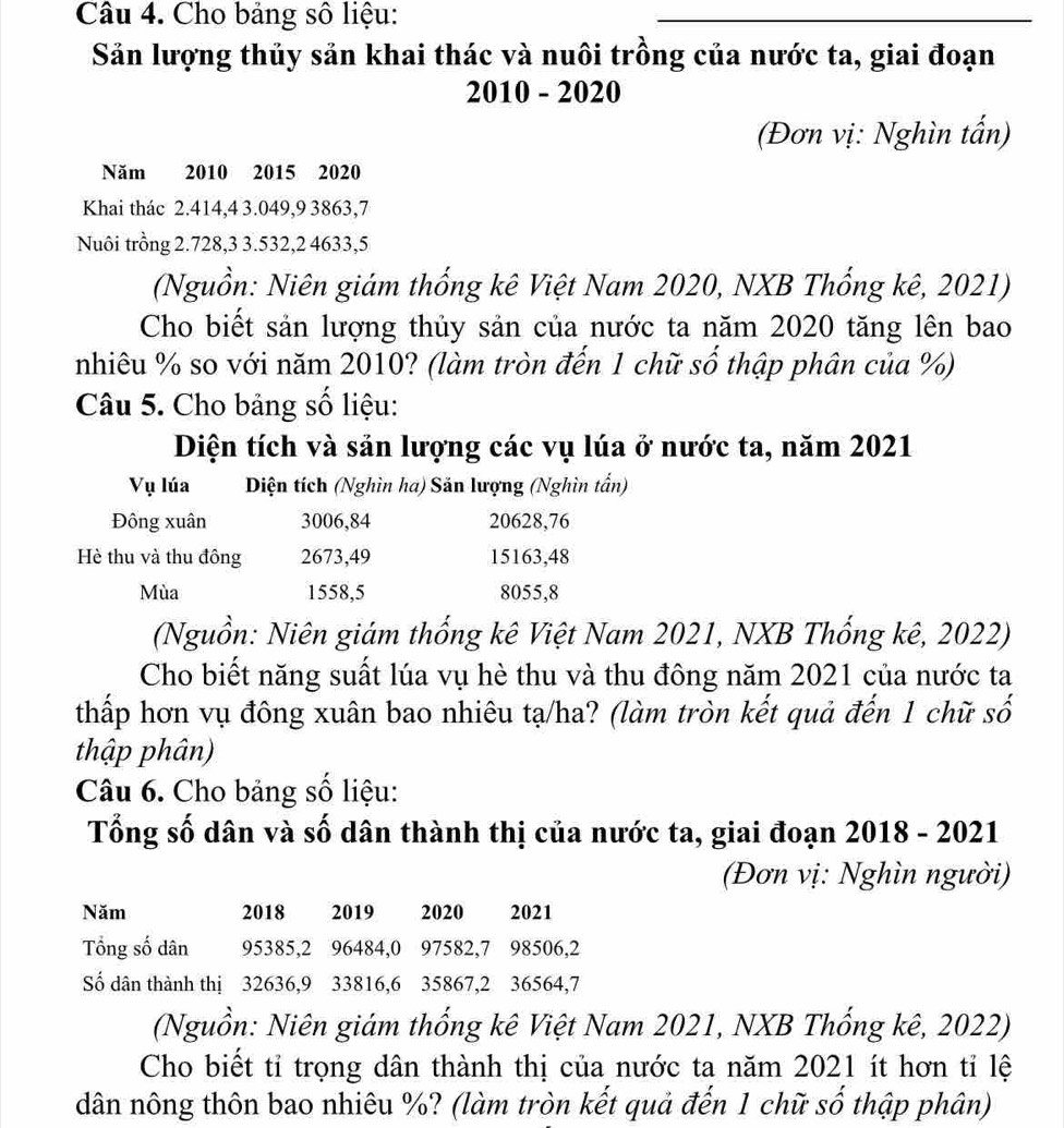 Cho bảng số liệu:
Sản lượng thủy sản khai thác và nuôi trồng của nước ta, giai đoạn
2010 - 2020
(Đơn vị: Nghìn tấn)
Năm 2010 2015 2020
Khai thác 2.414,4 3.049,9 3863,7
Nuôi trồng 2.728,3 3.532,2 4633,5
(Nguồn: Niên giám thống kê Việt Nam 2020, NXB Thống kê, 2021)
Cho biết sản lượng thủy sản của nước ta năm 2020 tăng lên bao
nhiêu % so với năm 2010? (làm tròn đến 1 chữ số thập phân của %)
Câu 5. Cho bảng số liệu:
Diện tích và sản lượng các vụ lúa ở nước ta, năm 2021
Vụ lúa Diện tích (Nghìn ha) Săn lượng (Nghìn tấn)
Đông xuân 3006,84 20628,76
Hè thu và thu đông 2673,49 15163,48
Mùa 1558,5 8055,8
(Nguồn: Niên giám thống kê Việt Nam 2021, NXB Thống kê, 2022)
Cho biết năng suất lúa vụ hè thu và thu đông năm 2021 của nước ta
thấp hơn vụ đông xuân bao nhiêu tạ/ha? (làm tròn kết quả đến 1 chữ số
thập phân)
Câu 6. Cho bảng số liệu:
Tổng số dân và số dân thành thị của nước ta, giai đoạn 2018 - 2021
(Đơn vị: Nghìn người)
Năm 2018  2019  2020 2021
Tổng số dân 95385,2 96484,0 97582,7 98506,2
Số dân thành thị 32636,9 33816,6 35867,2 36564,7
(Nguồn: Niên giám thống kê Việt Nam 2021, NXB Thống kê, 2022)
Cho biết tỉ trọng dân thành thị của nước ta năm 2021 ít hơn tỉ lệ
dân nông thôn bao nhiêu %? (làm tròn kết quả đến 1 chữ số thập phân)