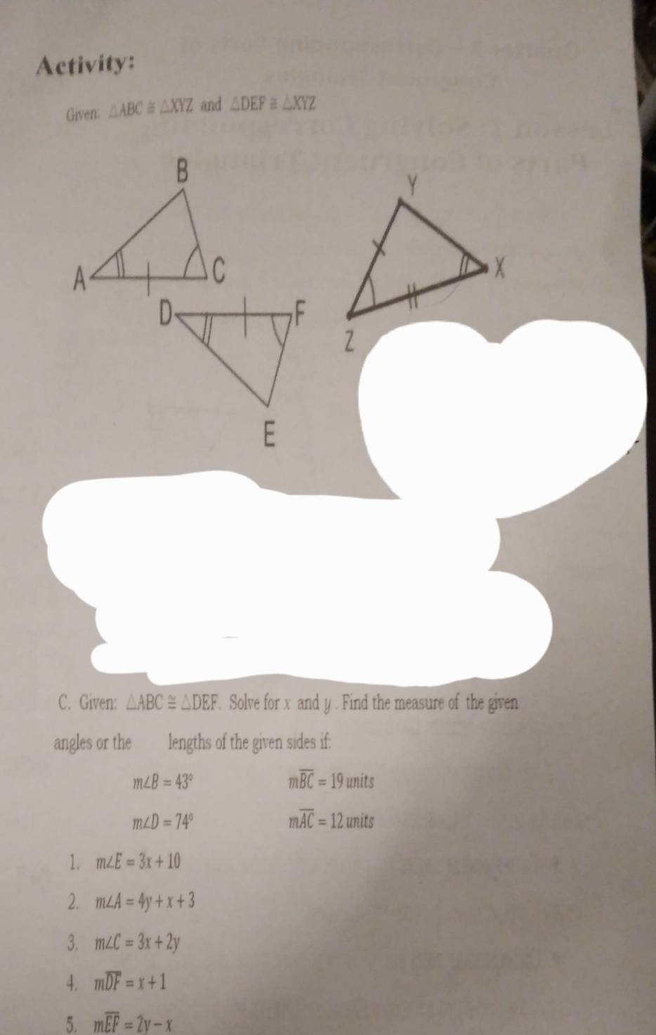 Activity: 
Given: △ ABC≌ △ XYZ and △ DEF≌ △ XYZ
C. Given: △ ABC≌ △ DEF. Solve for x and y. Find the measure of the given 
angles or the lengths of the given sides if:
m∠ B=43°
moverline BC=19units
m∠ D=74°
moverline AC=12units
1. m∠ E=3x+10
2. m∠ A=4y+x+3
3. m∠ C=3x+2y
4. moverline DF=x+1
5. moverline EF=2y-x