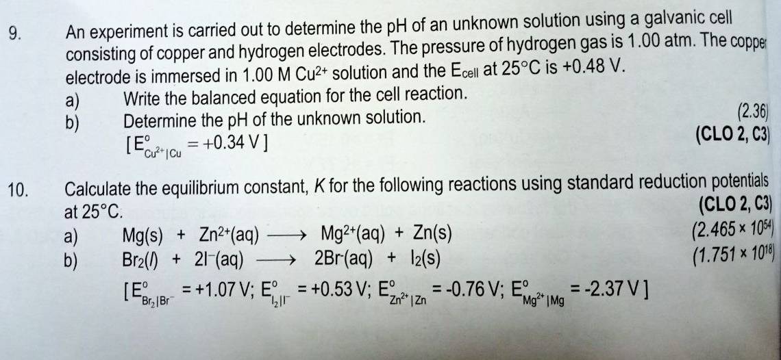 An experiment is carried out to determine the pH of an unknown solution using a galvanic cell 
consisting of copper and hydrogen electrodes. The pressure of hydrogen gas is 1.00 atm. The coppe 
electrode is immersed in 1.00MCu^(2+) solution and the E_cell at 25°C is +0.4 48 V. 
a) Write the balanced equation for the cell reaction. 
b) Determine the pH of the unknown solution. 
:, 6
[E_cu^(2+)|Cu^circ =+0.34V]
(CLO 2, C3)
10. Calculate the equilibrium constant, K for the following reactions using standard reduction potentials 
at 25°C. (CLO 2, C3) 
a) Mg(s)+Zn^(2+)(aq)to Mg^(2+)(aq)+Zn(s) (2.465* 10^(54))
b) Br_2(l)+2l^-(aq)to 2Br^-(aq)+I_2(s)
(1.751* 10^(18))
[E_Br_2|Br^-^circ =+1.07V; E_i_2parallel°^circ =+0.53V;E_Zn^(2+)|Zn^circ =-0.76V;E_Mg^(2+)|Mg^circ =-2.37V]