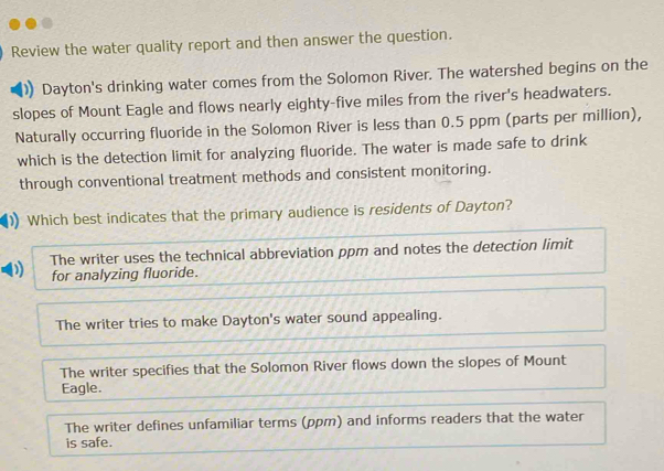 Review the water quality report and then answer the question.
Dayton's drinking water comes from the Solomon River. The watershed begins on the
slopes of Mount Eagle and flows nearly eighty-five miles from the river's headwaters.
Naturally occurring fluoride in the Solomon River is less than 0.5 ppm (parts per million),
which is the detection limit for analyzing fluoride. The water is made safe to drink
through conventional treatment methods and consistent monitoring.
Which best indicates that the primary audience is residents of Dayton?
) The writer uses the technical abbreviation ppm and notes the detection limit
for analyzing fluoride.
The writer tries to make Dayton's water sound appealing.
The writer specifies that the Solomon River flows down the slopes of Mount
Eagle.
The writer defines unfamiliar terms (ppm) and informs readers that the water
is safe.