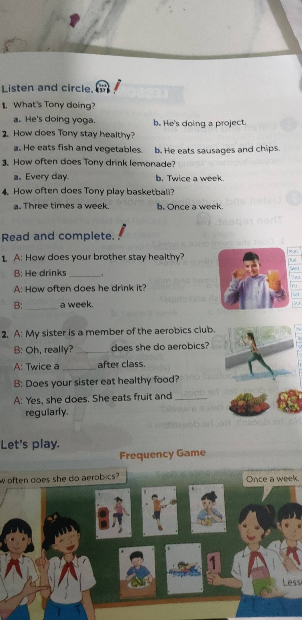 Listen and circle.
1. What's Tony doing?
a. He's doing yoga.
b. He's doing a project.
2. How does Tony stay healthy?
a. He eats fish and vegetables. b. He eats sausages and chips.
3. How often does Tony drink lemonade?
a. Every day. b. Twice a week.
4. How often does Tony play basketball?
a. Three times a week. b. Once a week.
Read and complete.
1. A: How does your brother stay healthy?on
Tue
B: He drinks_ ed
.
hut
A: How often does he drink it?n
Sat
B: _a week.
Sun
2. A: My sister is a member of the aerobics club.
B: Oh, really? _does she do aerobics?
A: Twice a _after class.
B: Does your sister eat healthy food?
A: Yes, she does. She eats fruit and_
regularly.
Let's play.
Frequency Game
w often does she do aerobics?
Once a week.
Less