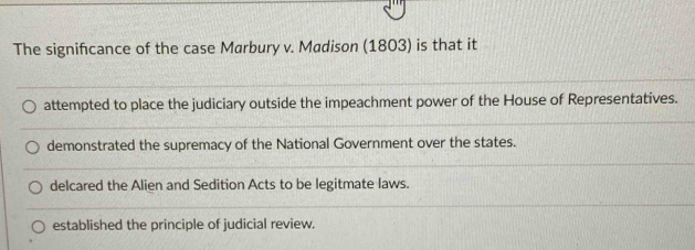 The signifcance of the case Marbury v. Madison (1803) is that it
attempted to place the judiciary outside the impeachment power of the House of Representatives.
demonstrated the supremacy of the National Government over the states.
delcared the Alien and Sedition Acts to be legitmate laws.
established the principle of judicial review.