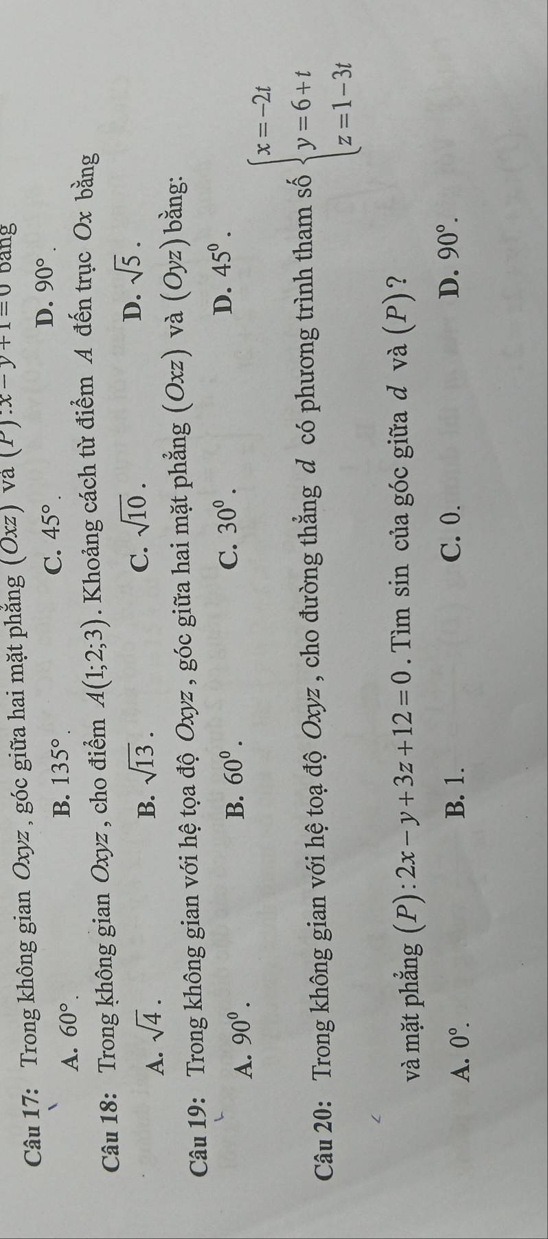 Trong không gian Oxyz , góc giữa hai mặt phẳng (Oxz va (P):x-y+1=0 bang
C. 45°.
D.
A. 60°. B. 135°. 90°. 
Câu 18: Trong không gian Oxyz , cho điểm A(1;2;3). Khoảng cách từ điểm A đến trục Ox bằng
A. sqrt(4).
D.
B. sqrt(13). C. sqrt(10). sqrt(5). 
Câu 19: Trong không gian với hệ tọa độ Oxyz , góc giữa hai mặt phẳng (Oxz) và (Oyz) bằng:
D.
A. 90^0.
B. 60^0. C. 30^0. 45^0. 
Câu 20: Trong không gian với hệ toạ độ Oxyz , cho đường thẳng d có phương trình tham số beginarrayl x=-2t y=6+t z=1-3tendarray.
và mặt phẳng (P): 2x-y+3z+12=0. Tìm sin của góc giữa d và (P)?
A. 0°. B. 1. C. 0. D. 90°.