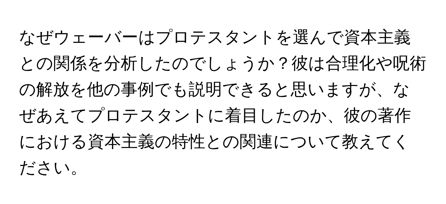 なぜウェーバーはプロテスタントを選んで資本主義との関係を分析したのでしょうか？彼は合理化や呪術の解放を他の事例でも説明できると思いますが、なぜあえてプロテスタントに着目したのか、彼の著作における資本主義の特性との関連について教えてください。