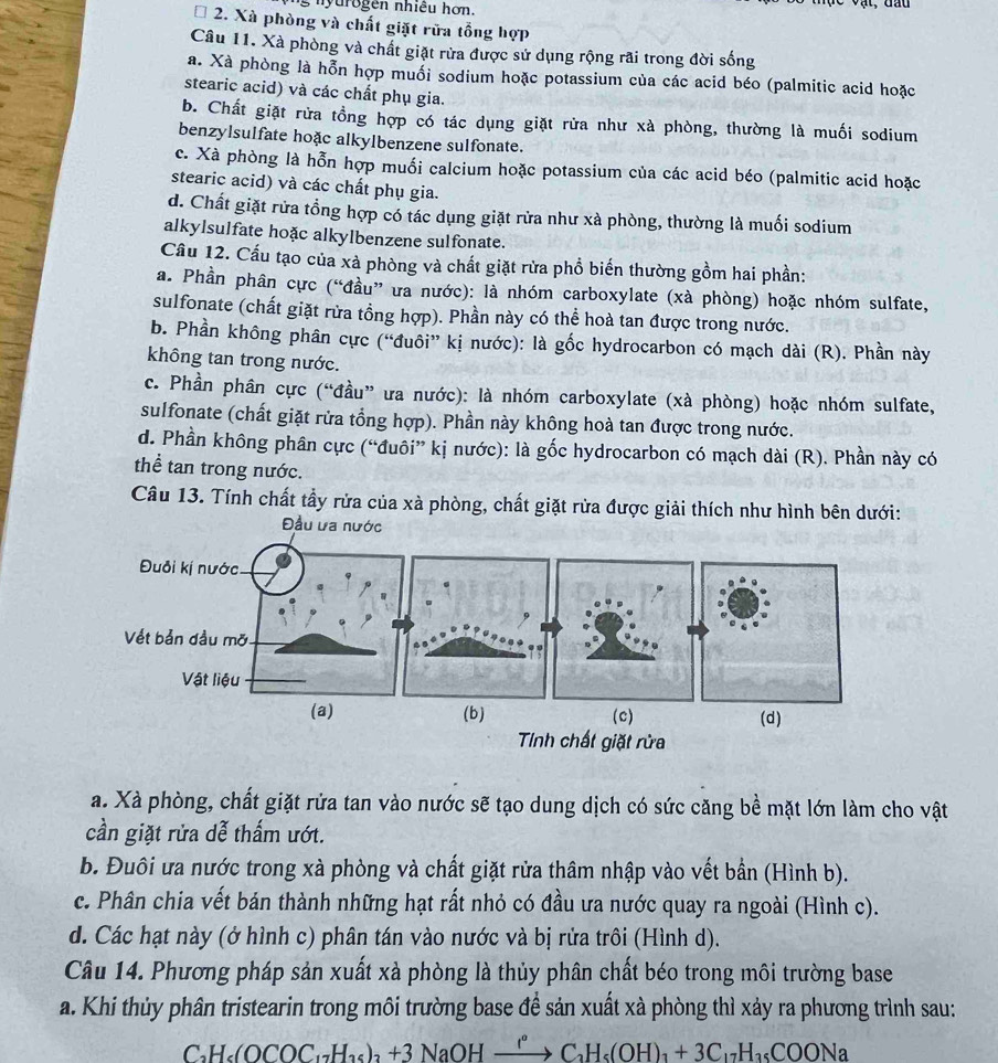 nyurogen nhiều hơn.
I 2. Xà phòng và chất giặt rữa tổng hợp
Câu 11. Xà phòng và chất giặt rừa được sử dụng rộng rãi trong đời sống
a. Xà phòng là hỗn hợp muổi sodium hoặc potassium của các acid béo (palmitic acid hoặc
stearic acid) và các chất phụ gia.
b. Chất giặt rửa tồng hợp có tác dụng giặt rừa như xà phòng, thường là muối sodium
benzylsulfate hoặc alkylbenzene sulfonate.
c. Xà phòng là hỗn hợp muối calcium hoặc potassium của các acid béo (palmitic acid hoặc
stearic acid) và các chất phụ gia.
d. Chất giặt rửa tổng hợp có tác dụng giặt rửa như xà phòng, thường là muối sodium
alkylsulfate hoặc alkylbenzene sulfonate.
Cầu 12. Cầu tạo của xà phòng và chất giặt rừa phổ biến thường gồm hai phần:
a. Phần phân cực (“đầu” ưa nước): là nhóm carboxylate (xà phòng) hoặc nhóm sulfate,
sulfonate (chất giặt rửa tổng hợp). Phần này có thể hoà tan được trong nước.
b. Phần không phân cực (“đuôi” kị nước): là gốc hydrocarbon có mạch dài (R). Phần này
không tan trong nước.
c. Phần phân cực (“đầu” ưa nước): là nhóm carboxylate (xà phòng) hoặc nhóm sulfate,
sulfonate (chất giặt rửa tổng hợp). Phần này không hoà tan được trong nước.
d. Phần không phân cực (“đuôi” kị nước): là gốc hydrocarbon có mạch dài (R). Phần này có
thể tan trong nước.
Câu 13. Tính chất tầy rửa của xà phòng, chất giặt rừa được giải thích như hình bên dưới:
Đầu ưa nước
(b) (c) (d)
Tnh chất giặt rừa
a. Xà phòng, chất giặt rửa tan vào nước sẽ tạo dung dịch có sức căng bề mặt lớn làm cho vật
cần giặt rửa dễ thấm ướt.
b. Đuôi ưa nước trong xà phòng và chất giặt rửa thâm nhập vào vết bần (Hình b).
c. Phân chia vết bán thành những hạt rất nhỏ có đầu ưa nước quay ra ngoài (Hình c).
d. Các hạt này (ở hình c) phân tán vào nước và bị rửa trôi (Hình d).
Câu 14. Phương pháp sản xuất xà phòng là thủy phân chất béo trong môi trường base
a. Khi thủy phân tristearin trong môi trường base đề sản xuất xà phòng thì xảy ra phương trình sau:
CH₆(OCOC·−Hạ₆) +3 NaOH 1° + C₃H₅(OH)₁ + 3C₁₂H₁₅COONa