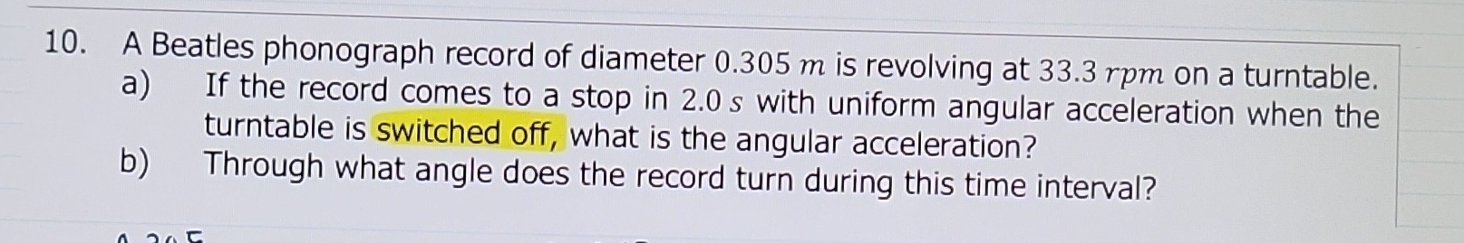 A Beatles phonograph record of diameter 0.305 m is revolving at 33.3 rpm on a turntable. 
a) If the record comes to a stop in 2.0 s with uniform angular acceleration when the 
turntable is switched off, what is the angular acceleration? 
b) Through what angle does the record turn during this time interval?