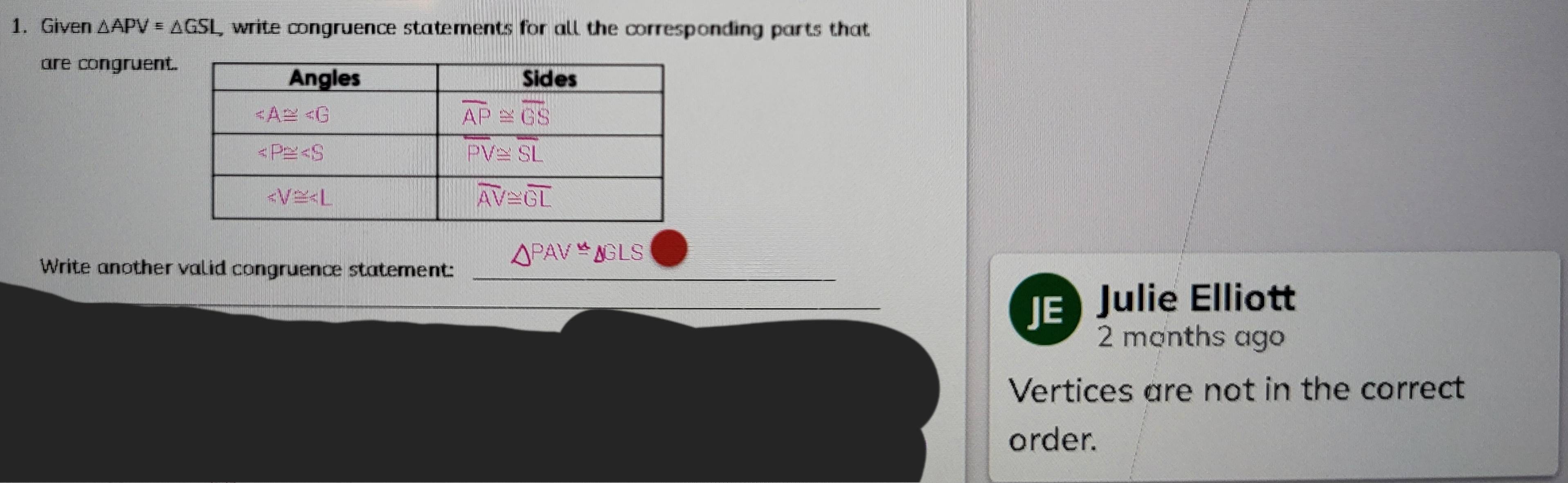 Given △ APV=△ write congruence statements for all the corresponding parts that
are congruent
△ PAV≌ △ GLS
Write another valid congruence statement:_
_JE Julie Elliott
2 months ago
Vertices are not in the correct
order.