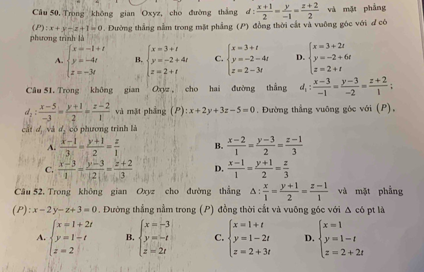 Trong không gian Oxyz, cho đường thẳng d: (x+1)/2 = y/-1 = (z+2)/2  và mặt phẳng
(P): x+y-z+1=0. Đường thẳng nằm trong mặt phẳng (P) đồng thời cắt và vuông góc với d có
phương trình là
A. beginarrayl x=-1+t y=-4t z=-3tendarray. B. beginarrayl x=3+t y=-2+4t z=2+tendarray. C. beginarrayl x=3+t y=-2-4t z=2-3tendarray. D. beginarrayl x=3+2t y=-2+6t z=2+tendarray.
Câu 51. Tròng không gian Oxyz, cho hai đường thẳng d_1: (x-3)/-1 = (y-3)/-2 = (z+2)/1 ;
d_2: (x-5)/-3 = (y+1)/2 = (z-2)/1  và mặt phẳng (P): x+2y+3z-5=0. Đường thẳng vuông góc với (P),
cắt d_1 và d_2 có phương trình là
A.  (x-1)/3 = (y+1)/2 = z/1  B.  (x-2)/1 = (y-3)/2 = (z-1)/3 
C.  (x-3)/1 = (y-3)/2 = (z+2)/3   (x-1)/1 = (y+1)/2 = z/3 
D.
Câu 52. Trong không gian Oxyz cho đường thẳng △ : x/1 = (y+1)/2 = (z-1)/1  và mặt phẳng
(P): x-2y-z+3=0. Đường thẳng nằm trong (P) đồng thời cắt và vuông góc với △ cdot o pt là
A. beginarrayl x=1+2t y=1-t z=2endarray. B. beginarrayl x=-3 y=-t z=2tendarray. C. beginarrayl x=1+t y=1-2t z=2+3tendarray. D. beginarrayl x=1 y=1-t z=2+2tendarray.