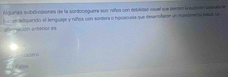 Algunas subdivisiones de la sordoceguera son: niños con debilidad visual que pierden la audición después de
haber adquirido el lenguaje y niños con sordera o hipoacusia que desarrollaron un impedimento visual. La
afrmación anterior es:
18,
da ero
20 Falso