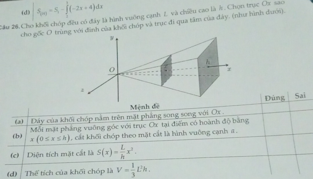 (d) |S_(H)=S_1-∈tlimits _2^(3(-2x+4)dx
2ầu 26.Cho khối chóp đều có đáy là hình vuông cạnh L và chiều cao là h. Chọn trục Ox sao
cho gốc O trùnvới đình của khối chóp và trục đi qua tâm của đáy. (như hình dưới).
Đúng Sai
Mệnh đề
(a)⊥ Đáy của khối chóp nằm trên mặt phẳng song song với Ox.
Mỗi mặt phẳng vuông góc với trục Ox tại điểm có hoành độ bằng
(b) x(0≤ x≤ h) , cắt khối chóp theo mặt cắt là hình vuông cạnh a.
(c) Diện tích mặt cắt là S(x)=frac L)hx^2. 
(d) Thể tích của khối chóp là V= 1/3 L^2h.