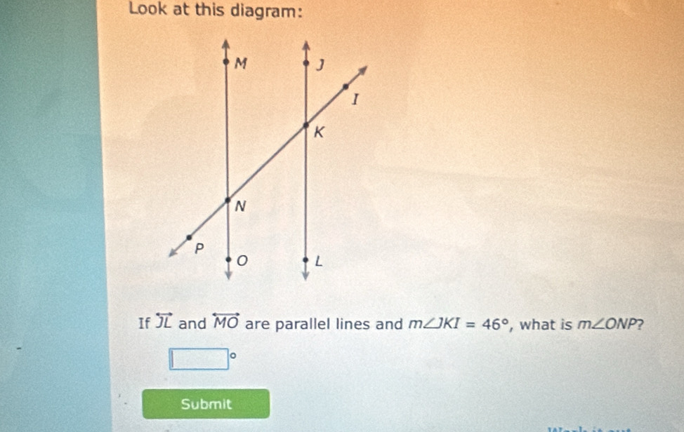 Look at this diagram: 
If overleftrightarrow JL and overleftrightarrow MO are parallel lines and m∠ JKI=46° , what is m∠ ONP
□°
Submit