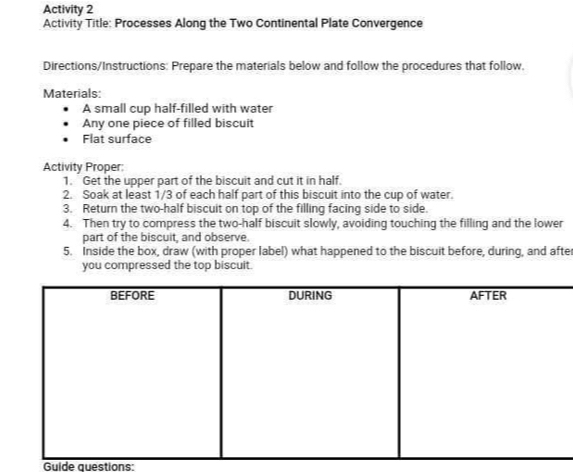 Activity 2 
Activity Title: Processes Along the Two Continental Plate Convergence 
Directions/Instructions: Prepare the materials below and follow the procedures that follow. 
Materials: 
A small cup half-filled with water 
Any one piece of filled biscuit 
Flat surface 
Activity Proper: 
1. Get the upper part of the biscuit and cut it in half. 
2. Soak at least 1/3 of each half part of this biscuit into the cup of water. 
3. Return the two-half biscuit on top of the filling facing side to side. 
4. Then try to compress the two-half biscuit slowly, avoiding touching the filling and the lower 
part of the biscuit, and observe. 
5. Inside the box, draw (with proper label) what happened to the biscuit before, during, and after 
you compressed the top biscuit. 
Guide questions: