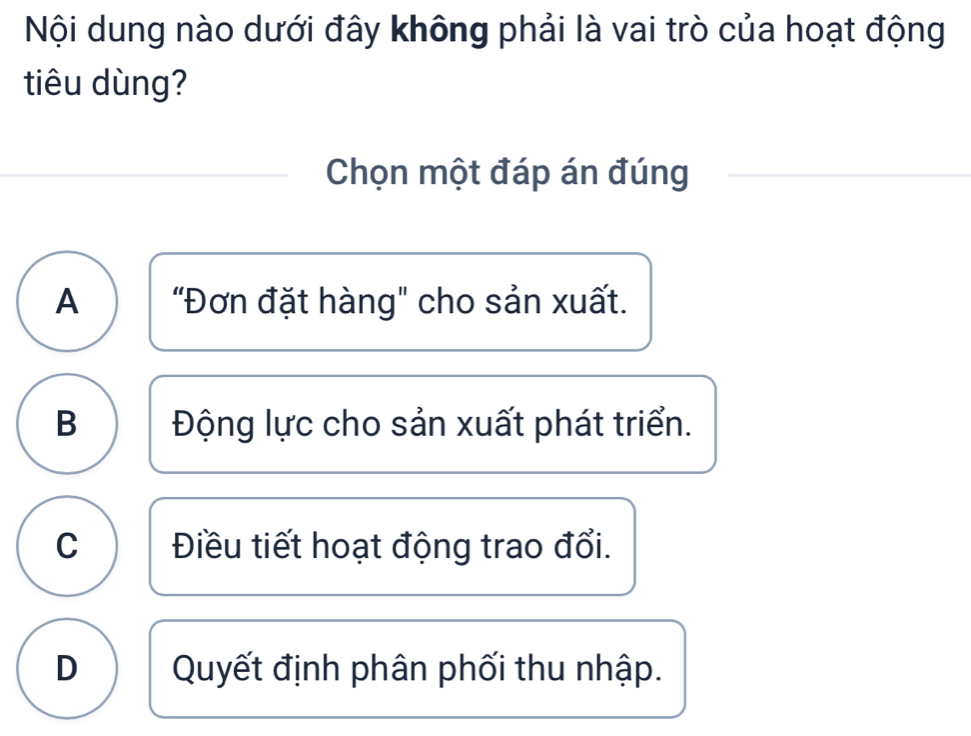 Nội dung nào dưới đây không phải là vai trò của hoạt động
tiêu dùng?
Chọn một đáp án đúng
A "Đơn đặt hàng" cho sản xuất.
B Động lực cho sản xuất phát triển.
C Điều tiết hoạt động trao đổi.
D Quyết định phân phối thu nhập.