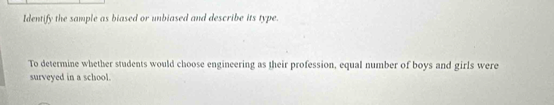 Identify the sample as biased or unbiased and describe its type. 
To determine whether students would choose engineering as their profession, equal number of boys and girls were 
surveyed in a school.