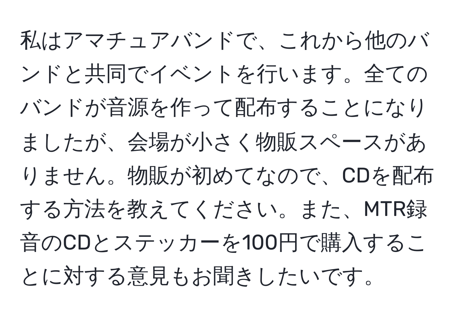 私はアマチュアバンドで、これから他のバンドと共同でイベントを行います。全てのバンドが音源を作って配布することになりましたが、会場が小さく物販スペースがありません。物販が初めてなので、CDを配布する方法を教えてください。また、MTR録音のCDとステッカーを100円で購入することに対する意見もお聞きしたいです。