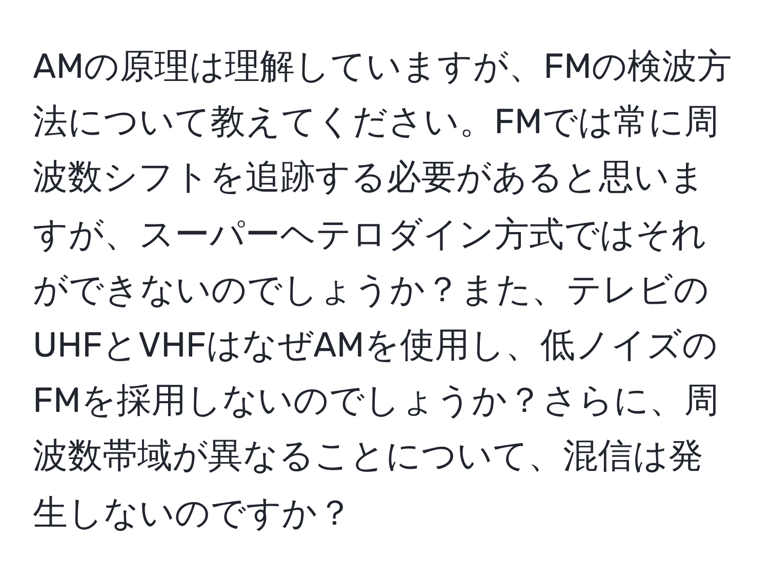 AMの原理は理解していますが、FMの検波方法について教えてください。FMでは常に周波数シフトを追跡する必要があると思いますが、スーパーヘテロダイン方式ではそれができないのでしょうか？また、テレビのUHFとVHFはなぜAMを使用し、低ノイズのFMを採用しないのでしょうか？さらに、周波数帯域が異なることについて、混信は発生しないのですか？