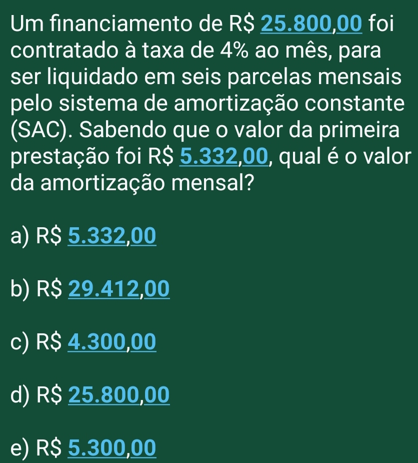 Um financiamento de R$ 25.800,00 foi
contratado à taxa de 4% ao mês, para
ser liquidado em seis parcelas mensais
pelo sistema de amortização constante
(SAC). Sabendo que o valor da primeira
prestação foi R$ 5.332,00, qual é o valor
da amortização mensal?
a) R$ 5.332,00
b) R$ 29.412,00
c) R$ 4.300,00
d) R$ 25.800,00
e) R$ 5.300,00