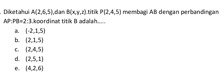 Diketahui A(2,6,5) ,dan B(x,y,z).titik P(2,4,5) membagi AB dengan perbandingan
AP:PB=2:3.koordinat titik B adalah.....
a. (-2,1,5)
b. (2,1,5)
C. (2,4,5)
d. (2,5,1)
e. (4,2,6)