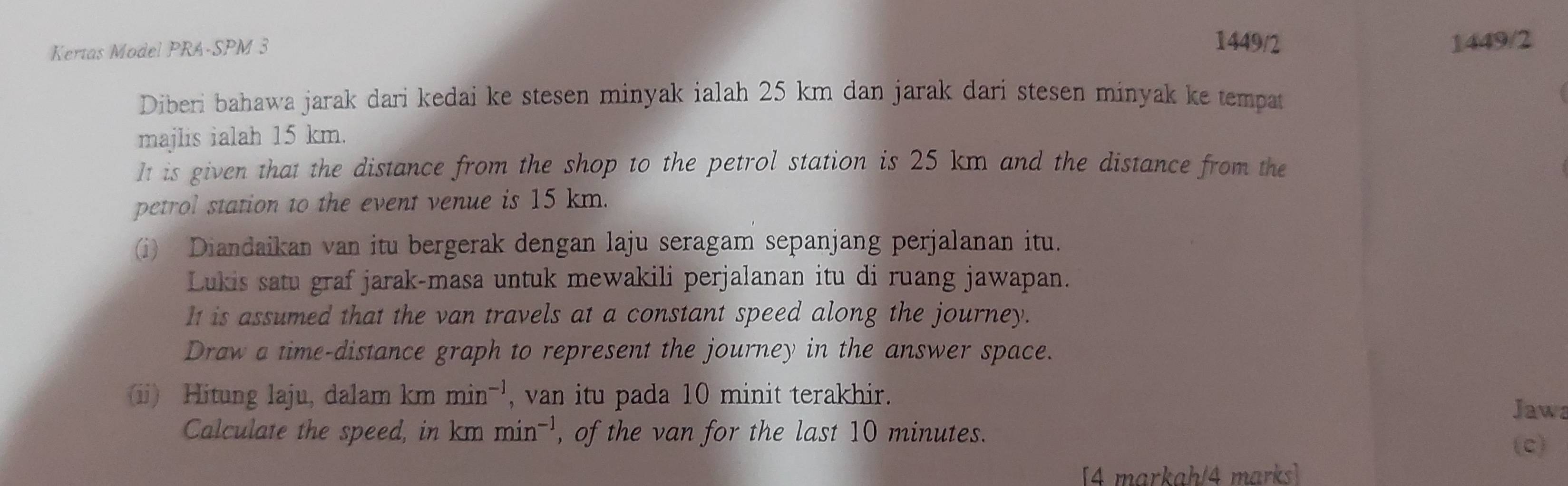 Kertas Model PRA-SPM 3 
1449/2 1449/2 
Diberi bahawa jarak dari kedai ke stesen minyak ialah 25 km dan jarak dari stesen minyak ke tempat 
majlis ialah 15 km. 
It is given that the distance from the shop to the petrol station is 25 km and the distance from the 
petrol station to the event venue is 15 km. 
(i) Diandaikan van itu bergerak dengan laju seragam sepanjang perjalanan itu. 
Lukis satu graf jarak-masa untuk mewakili perjalanan itu di ruang jawapan. 
It is assumed that the van travels at a constant speed along the journey. 
Draw a time-distance graph to represent the journey in the answer space. 
(ii) Hitung laju, dalam km min^(-1) , van itu pada 10 minit terakhir. 
Jawa 
Calculate the speed, in cn n min^(-1) , of the van for the last 10 minutes. 
(c) 
[4 markah/4 marks]