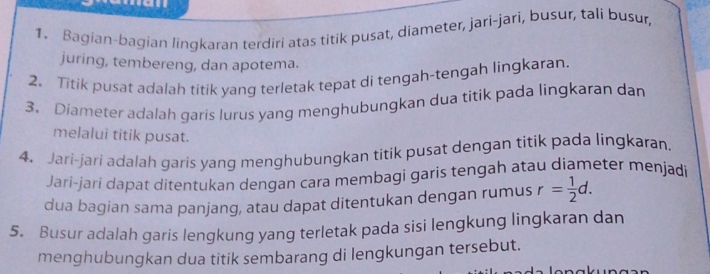 Bagian-bagian lingkaran terdiri atas titik pusat, diameter, jari-jari, busur, tali busur, 
juring, tembereng, dan apotema. 
2. Titik pusat adalah titik yang terletak tepat di tengah-tengah lingkaran. 
3. Diameter adalah garis lurus yang menghubungkan dua titik pada lingkaran dan 
melalui titik pusat. 
4. Jari-jari adalah garis yang menghubungkan titik pusat dengan titik pada lingkaran. 
Jari-jarí dapat ditentukan dengan cara membagi garis tengah atau diameter menjadi 
dua bagian sama panjang, atau dapat ditentukan dengan rumus r= 1/2 d. 
5. Busur adalah garis lengkung yang terletak pada sisi lengkung lingkaran dan 
menghubungkan dua titik sembarang di lengkungan tersebut.