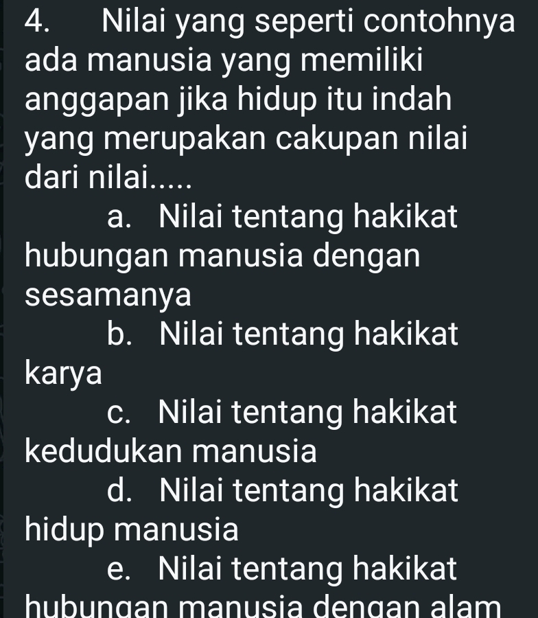 Nilai yang seperti contohnya
ada manusia yang memiliki
anggapan jika hidup itu indah
yang merupakan cakupan nilai
dari nilai.....
a. Nilai tentang hakikat
hubungan manusia dengan
sesamanya
b. Nilai tentang hakikat
karya
c. Nilai tentang hakikat
kedudukan manusia
d. Nilai tentang hakikat
hidup manusia
e. Nilai tentang hakikat
hubunɑan manusia dengan alam